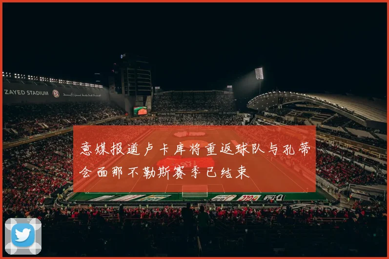 意媒报道卢卡库将重返球队与孔蒂会面那不勒斯赛季已结束