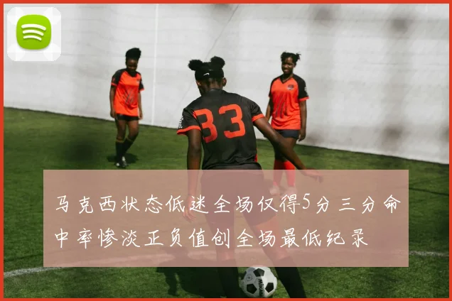 马克西状态低迷全场仅得5分三分命中率惨淡正负值创全场最低纪录