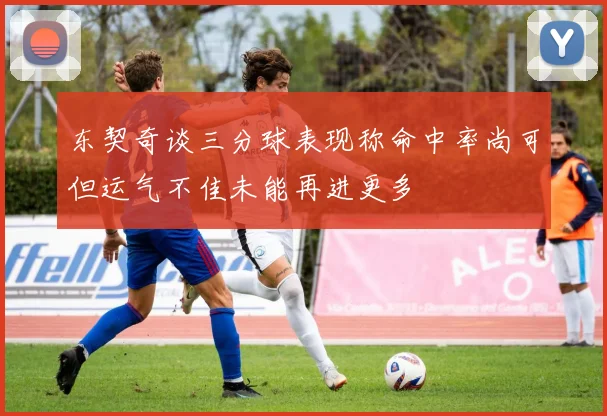 东契奇谈三分球表现称命中率尚可但运气不佳未能再进更多