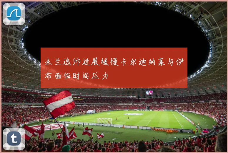 米兰选帅进展缓慢卡尔迪纳莱与伊布面临时间压力