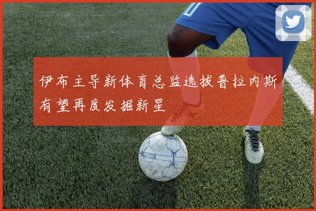 伊布主导新体育总监选拔普拉内斯有望再度发掘新星