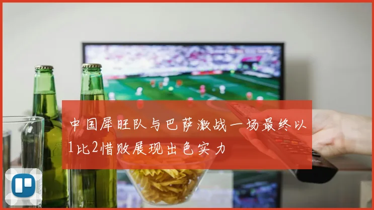 中国犀旺队与巴萨激战一场最终以1比2惜败展现出色实力