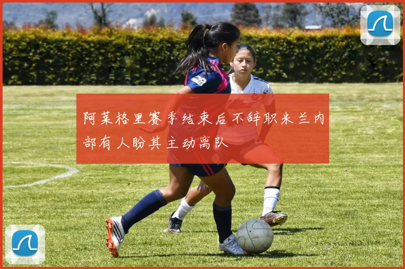 阿莱格里赛季结束后不辞职米兰内部有人盼其主动离队