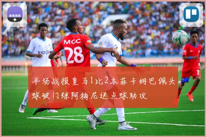 半场战报皇马1比2本菲卡姆巴佩头球破门琼阿梅尼送点球助攻