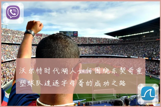 沃尔特时代湖人如何围绕东契奇重塑球队追逐字母哥的成功之路