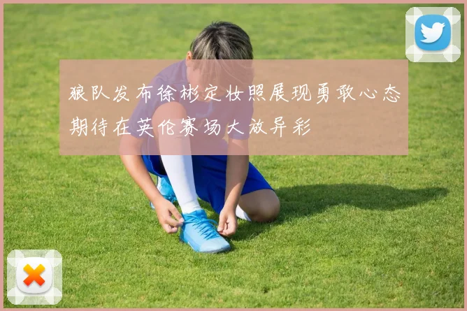 狼队发布徐彬定妆照展现勇敢心态期待在英伦赛场大放异彩