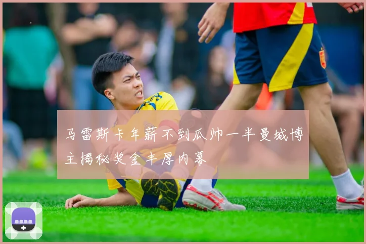 马雷斯卡年薪不到瓜帅一半曼城博主揭秘奖金丰厚内幕