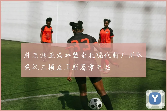 朴志洙正式加盟全北现代前广州队武汉三镇后卫新篇章开启