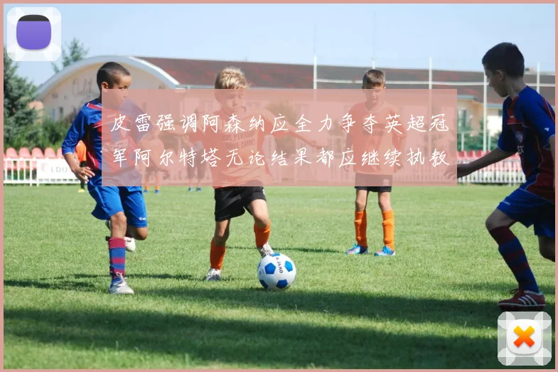皮雷强调阿森纳应全力争夺英超冠军阿尔特塔无论结果都应继续执教