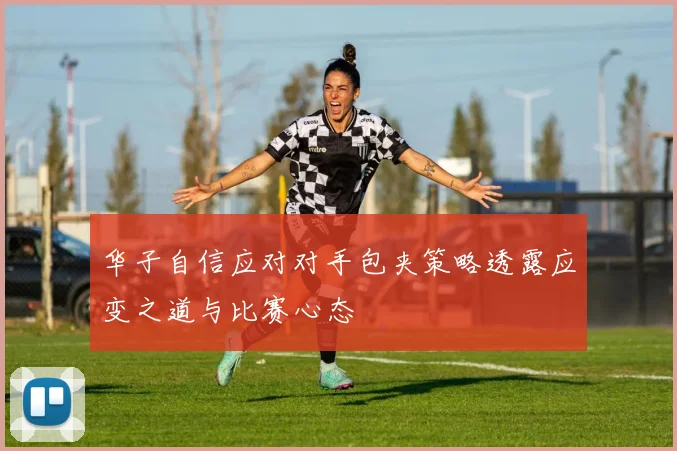 华子自信应对对手包夹策略透露应变之道与比赛心态