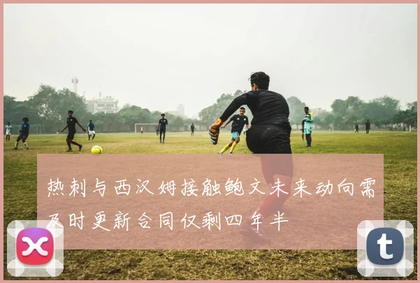 热刺与西汉姆接触鲍文未来动向需及时更新合同仅剩四年半
