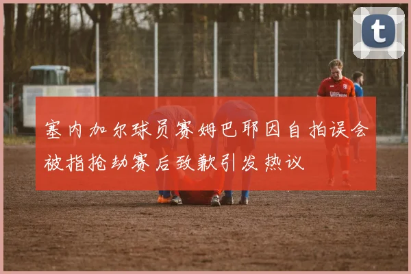 塞内加尔球员赛姆巴耶因自拍误会被指抢劫赛后致歉引发热议